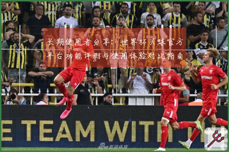 长期使用者分享：世界杯买球官方平台功能评测与使用体验对比指南
