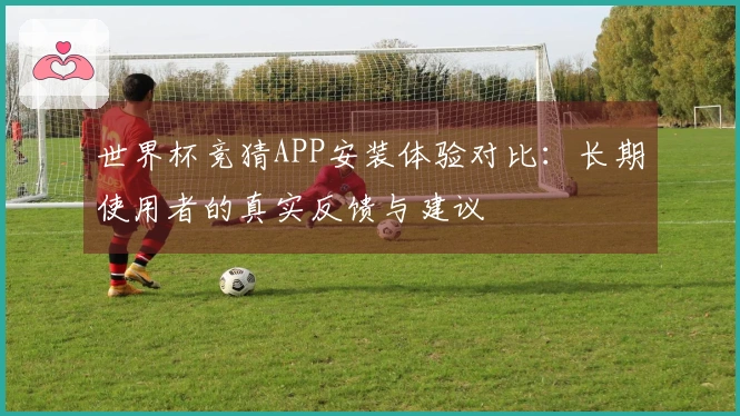 世界杯竞猜APP安装体验对比：长期使用者的真实反馈与建议