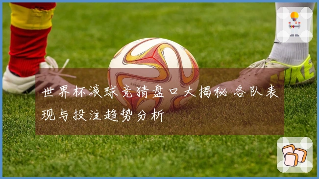 世界杯滚球竞猜盘口大揭秘 各队表现与投注趋势分析